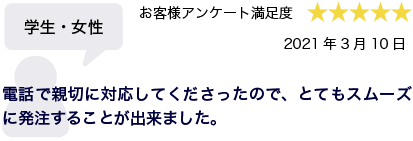 学生・女性 2021年3月10日 お客様アンケート満足度 星5 電話で親切に対応して下さったので、とてもスムーズに発注することが出来ました。
