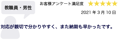 教職員・男性 2021年3月10日 お客様アンケート満足度 星5 対応が親切で分かりやすく、また納期も早かったです。