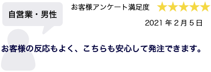 自営業・男性 2021年2月5日 お客様アンケート満足度 星5 お客様の反応もよく、こちらも安心して発注できます。