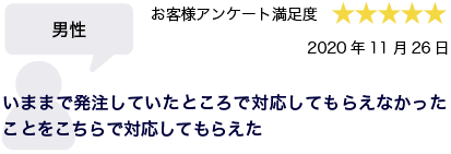 男性 2020年11月26日 お客様アンケート満足度 星5 いままで発注していたところで対応してもらえなかったことをこちらで対応してもらえた