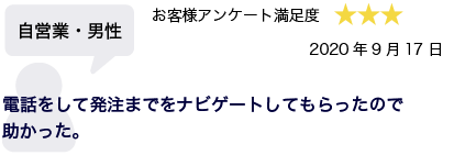 自営業・男性 2020年9月17日 お客様アンケート満足度 星3 電話をして発注までをナビゲートしてもらったので助かった。