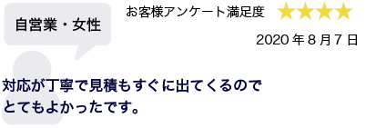 自営業・女性 2020年8月7日 お客様アンケート満足度 星4 対応が丁寧で見積もすぐに出てくるのでとてもよかったです。