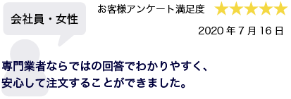 会社員・女性 2020年7月16日 お客様アンケート満足度 星5 専門業者ならではの回答でわかりやすく、安心して注文することができました。
