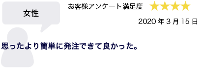 女性 2020年3月15日 お客様アンケート満足度 星4 思ったより簡単に発注できて良かった。