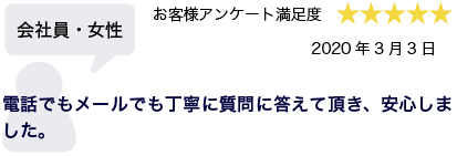 会社員・女性 2020年3月3日 お客様アンケート満足度 星5 電話でもメールでも丁寧に質問に答えて頂き、安心しました。