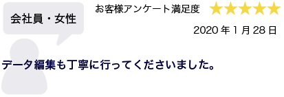 会社員・女性 2020年1月28日 お客様アンケート満足度 星5 データ編集も丁寧に行ってくださいました。